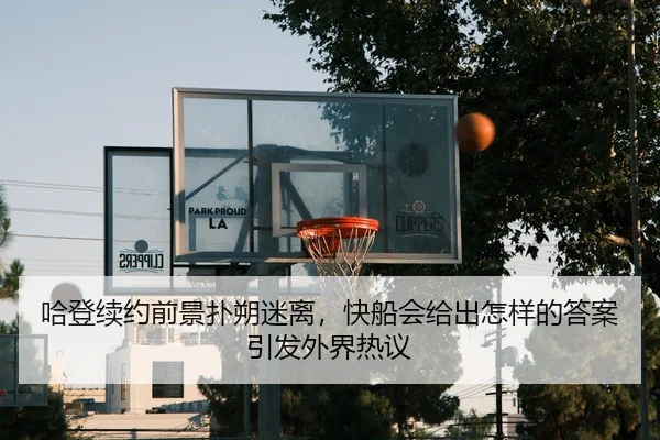 哈登续约前景扑朔迷离，快船会给出怎样的答案引发外界热议